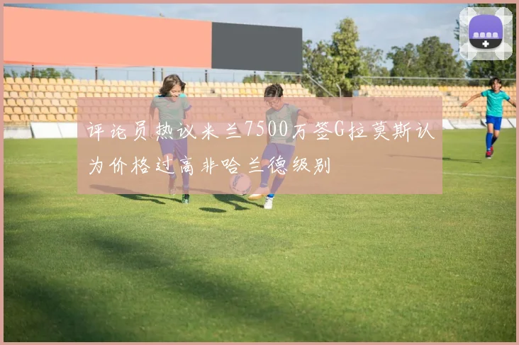 评论员热议米兰7500万签G拉莫斯认为价格过高非哈兰德级别