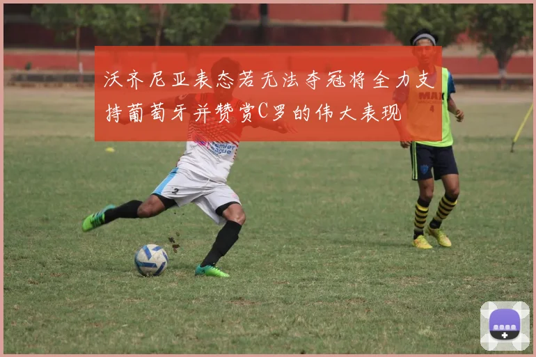 沃齐尼亚表态若无法夺冠将全力支持葡萄牙并赞赏C罗的伟大表现