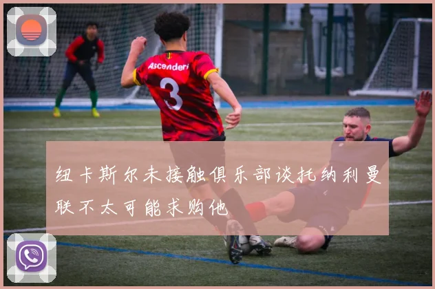 纽卡斯尔未接触俱乐部谈托纳利曼联不太可能求购他