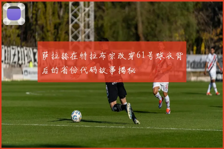 萨拉赫在特拉布宗改穿61号球衣背后的省份代码故事揭秘