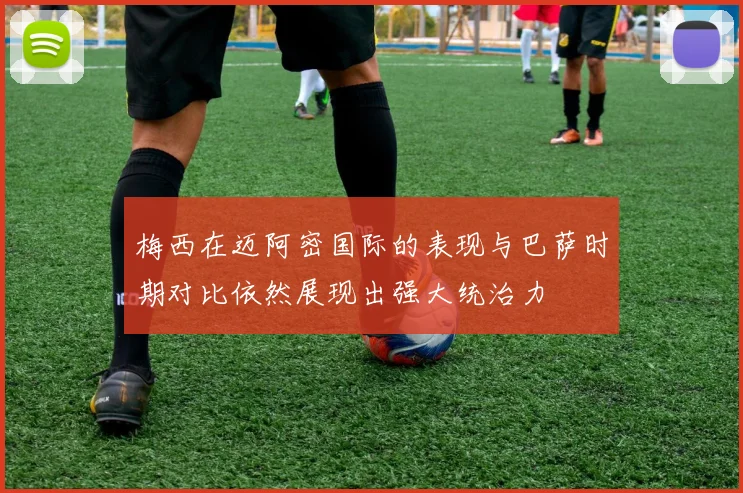 梅西在迈阿密国际的表现与巴萨时期对比依然展现出强大统治力