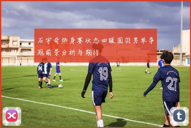 石宇奇热身赛状态回暖国羽男单争冠前景分析与期待