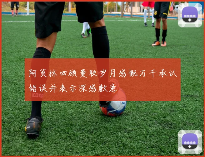 阿莫林回顾曼联岁月感慨万千承认错误并表示深感歉意