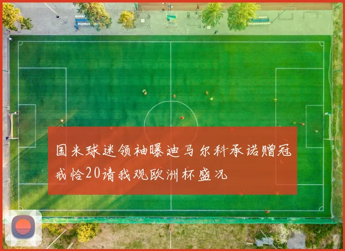 国米球迷领袖曝迪马尔科承诺赠冠戒恰20请我观欧洲杯盛况