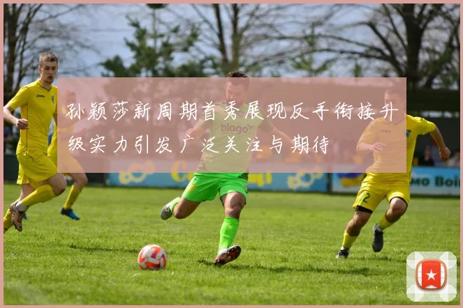 孙颖莎新周期首秀展现反手衔接升级实力引发广泛关注与期待