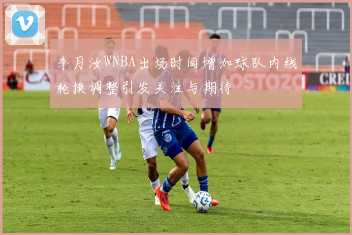 李月汝WNBA出场时间增加球队内线轮换调整引发关注与期待